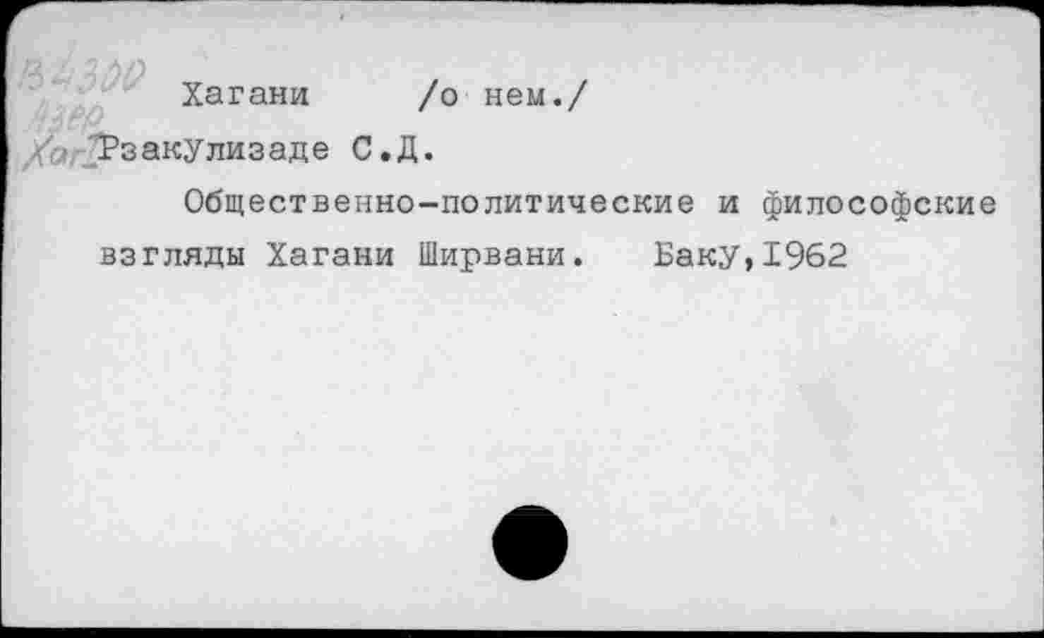 ﻿Хагани /о нем./
/о Рзакулизаде С.Д.
Общественно-политические и философские взгляды Хагани Ширвани. Баку,1962